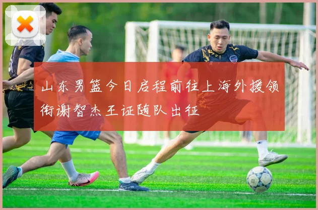 山东男篮今日启程前往上海外援领衔谢智杰王证随队出征