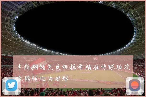 李新翔错失良机杨希精准传球助攻未能转化为进球