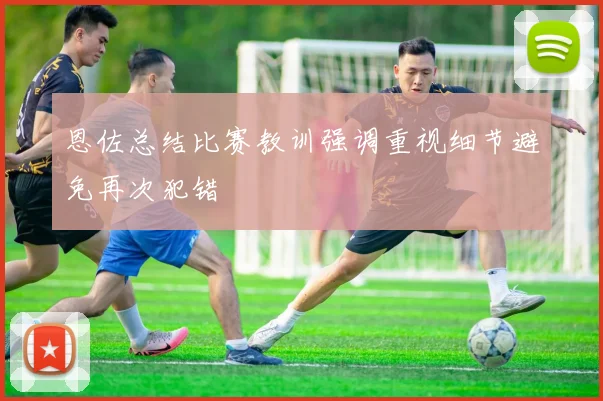 恩佐总结比赛教训强调重视细节避免再次犯错