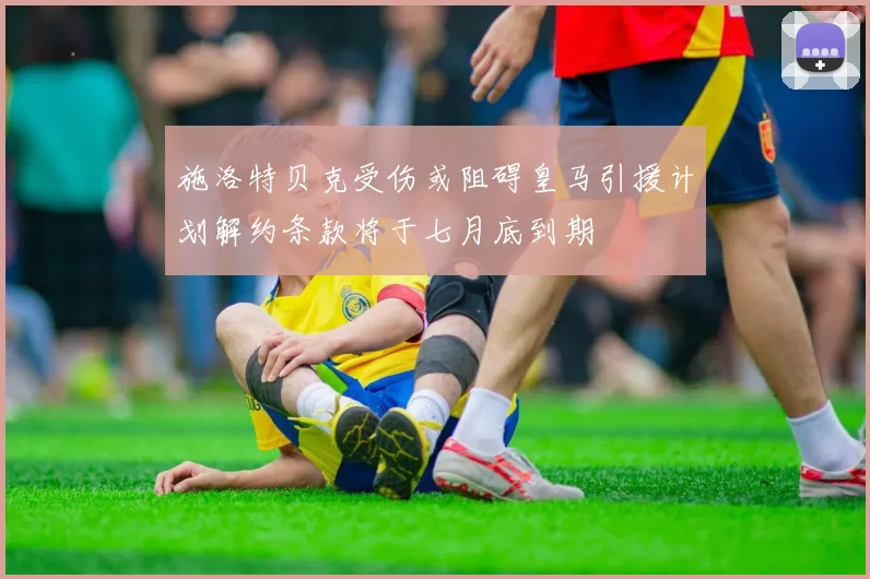 施洛特贝克受伤或阻碍皇马引援计划解约条款将于七月底到期