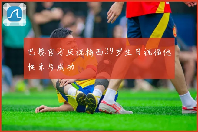 巴黎官方庆祝梅西39岁生日祝福他快乐与成功