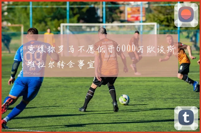 意媒称罗马不愿低于6000万欧谈斯维拉尔转会事宜