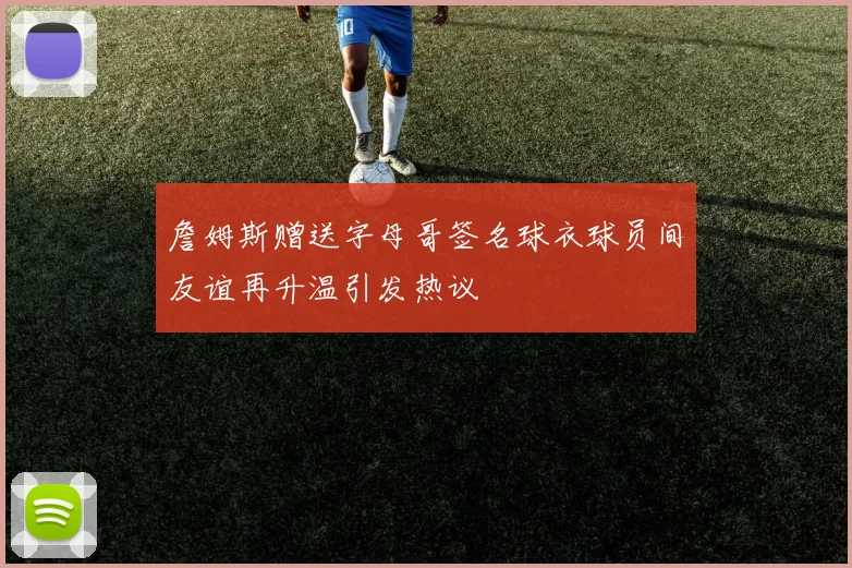 詹姆斯赠送字母哥签名球衣球员间友谊再升温引发热议