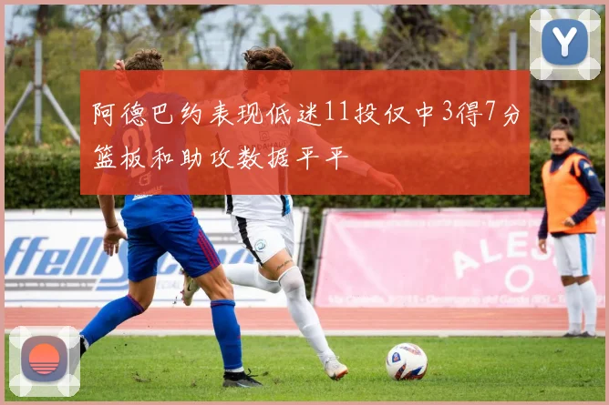 阿德巴约表现低迷11投仅中3得7分篮板和助攻数据平平
