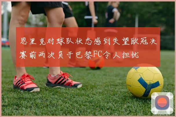 恩里克对球队状态感到失望欧冠决赛前两次负于巴黎FC令人担忧