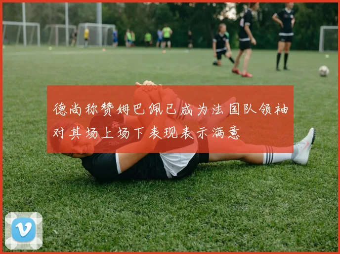 德尚称赞姆巴佩已成为法国队领袖对其场上场下表现表示满意