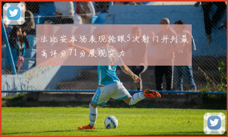 法比安本场表现抢眼5次射门并列最高评分71分展现实力