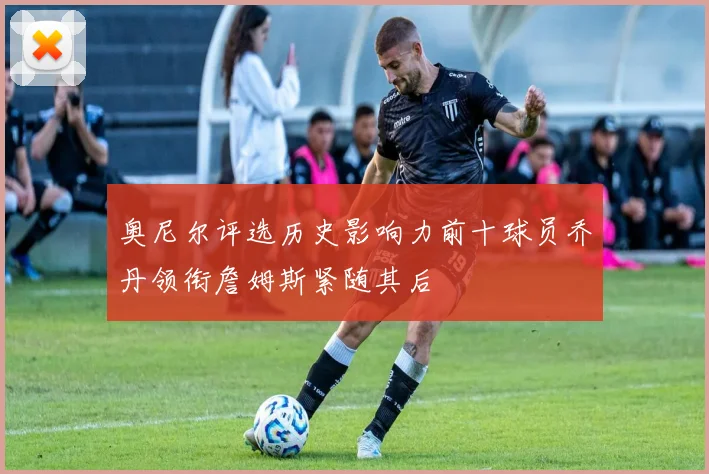 奥尼尔评选历史影响力前十球员乔丹领衔詹姆斯紧随其后