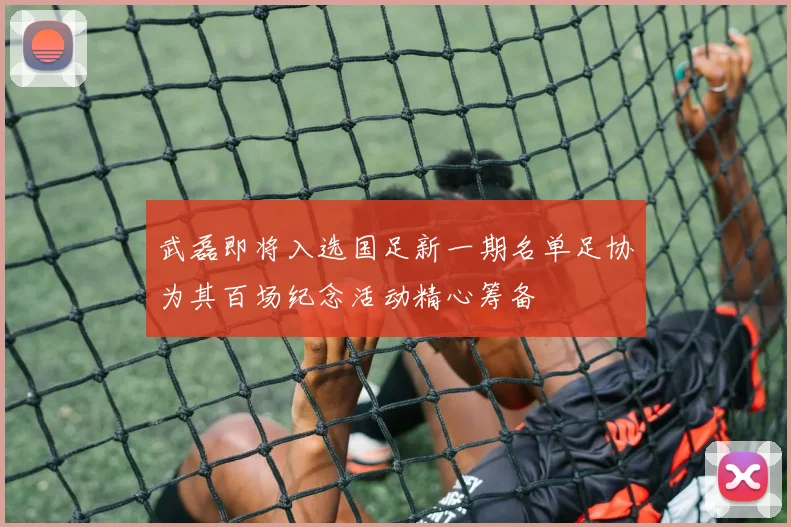 武磊即将入选国足新一期名单足协为其百场纪念活动精心筹备