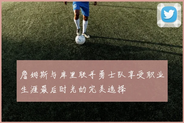 詹姆斯与库里联手勇士队享受职业生涯最后时光的完美选择