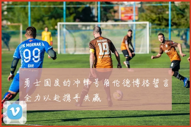 勇士国度的冲锋号角伦德博格誓言全力以赴携手共赢