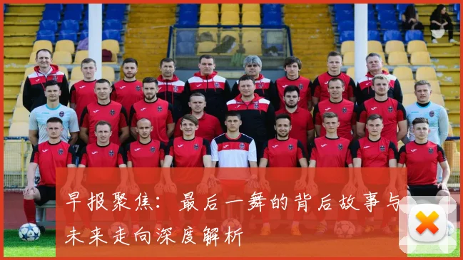 早报聚焦：最后一舞的背后故事与未来走向深度解析