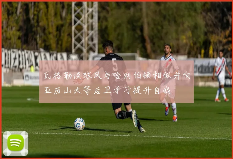 瓦格勒谈球风与哈利伯顿相似并向亚历山大等后卫学习提升自我