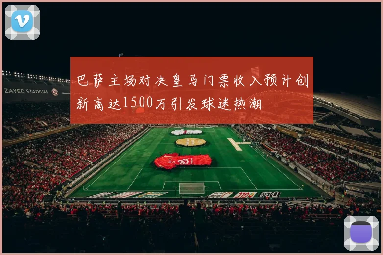 巴萨主场对决皇马门票收入预计创新高达1500万引发球迷热潮