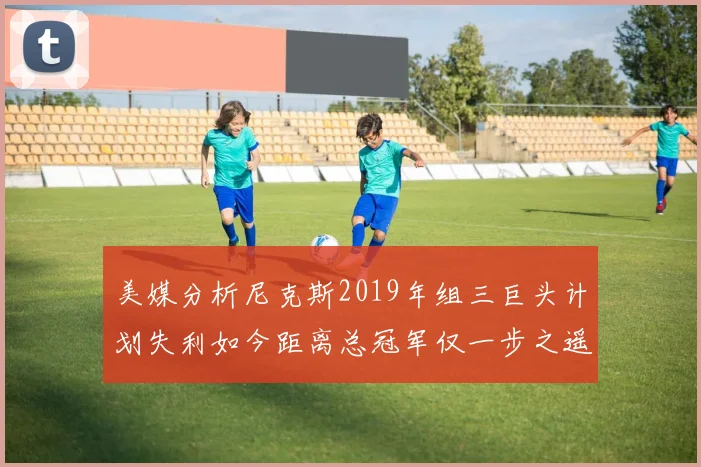 美媒分析尼克斯2019年组三巨头计划失利如今距离总冠军仅一步之遥