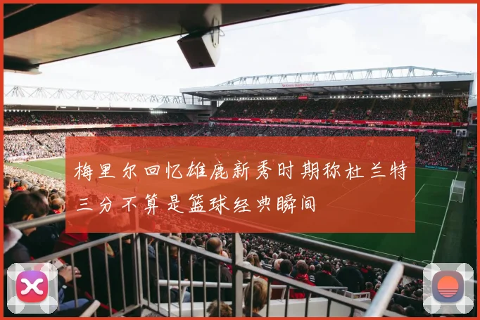 梅里尔回忆雄鹿新秀时期称杜兰特三分不算是篮球经典瞬间