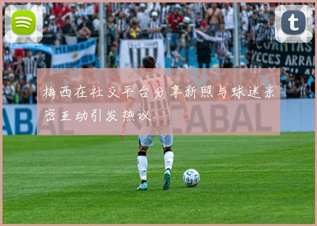 梅西在社交平台分享新照与球迷亲密互动引发热议