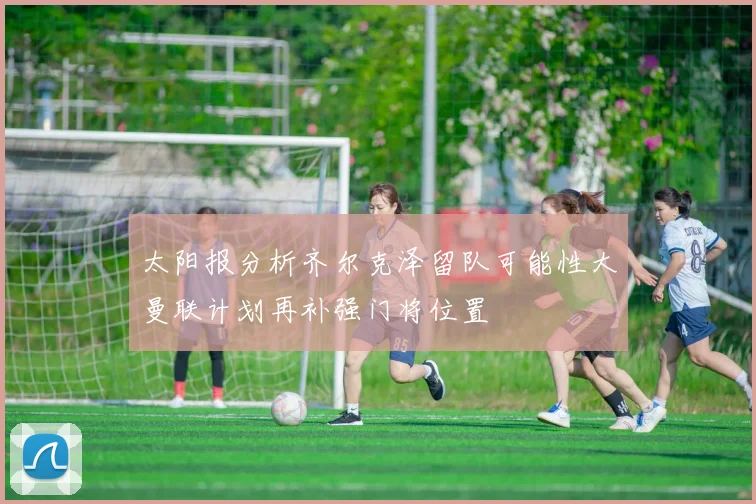 太阳报分析齐尔克泽留队可能性大曼联计划再补强门将位置