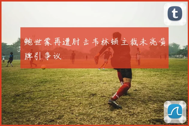 鲍世蒙再遭肘击韦林顿主裁未亮黄牌引争议