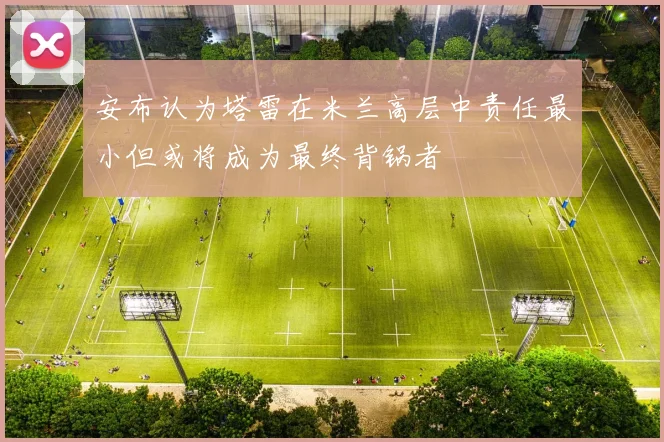 安布认为塔雷在米兰高层中责任最小但或将成为最终背锅者