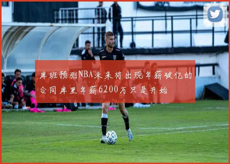 库班预测NBA未来将出现年薪破亿的合同库里年薪6200万只是开始