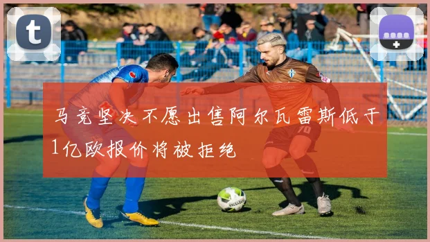马竞坚决不愿出售阿尔瓦雷斯低于1亿欧报价将被拒绝