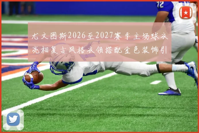 尤文图斯2026至2027赛季主场球衣亮相复古风格衣领搭配金色装饰引关注