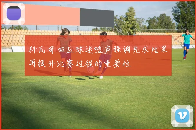 科瓦奇回应球迷嘘声强调先求结果再提升比赛过程的重要性