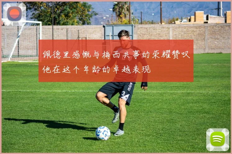 佩德里感慨与梅西共事的荣耀赞叹他在这个年龄的卓越表现
