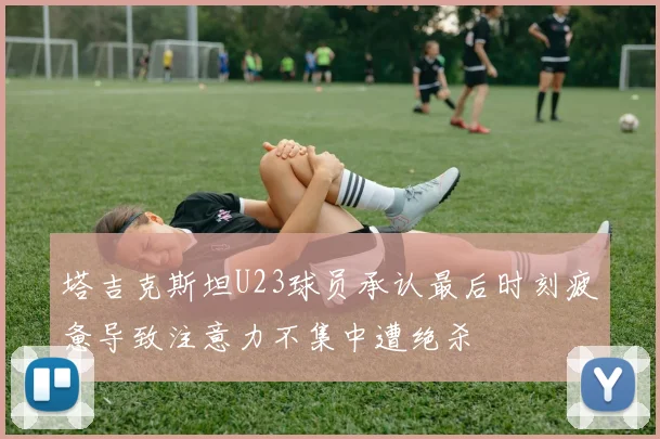 塔吉克斯坦U23球员承认最后时刻疲惫导致注意力不集中遭绝杀